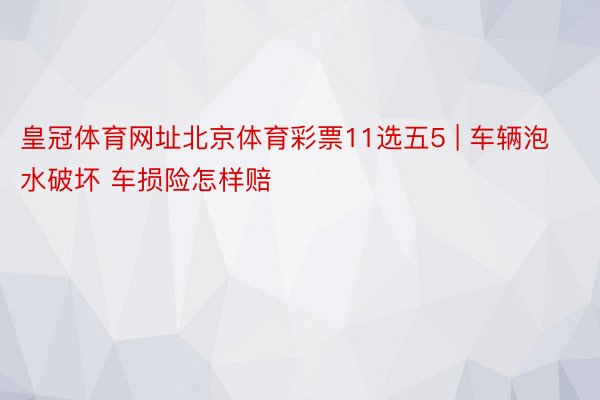 皇冠体育网址北京体育彩票11选五5 | 车辆泡水破坏 车损险怎样赔