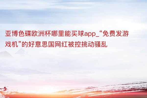 亚博色碟欧洲杯哪里能买球app_“免费发游戏机”的好意思国网红被控挑动骚乱