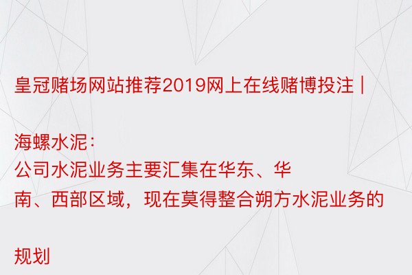 皇冠赌场网站推荐2019网上在线赌博投注 | 海螺水泥：
公司水泥业务主要汇集在华东、华南、西部区域，现在莫得整合朔方水泥业务的规划