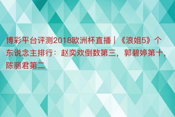 博彩平台评测2018欧洲杯直播 | 《浪姐5》个东说念主排行：赵奕欢倒数第三，郭碧婷第十，陈丽君第二