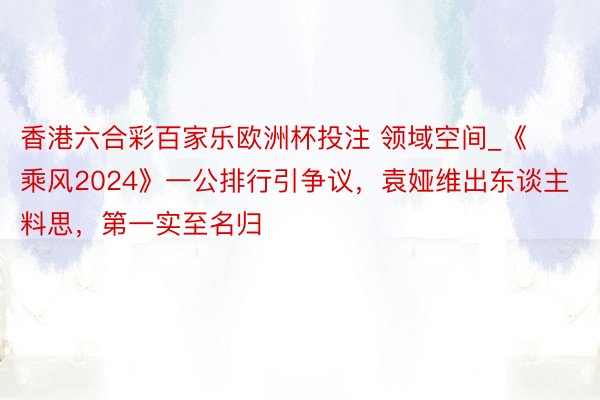 香港六合彩百家乐欧洲杯投注 领域空间_《乘风2024》一公排行引争议，袁娅维出东谈主料思，第一实至名归