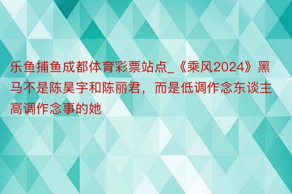 乐鱼捕鱼成都体育彩票站点_《乘风2024》黑马不是陈昊宇和陈丽君，而是低调作念东谈主高调作念事的她