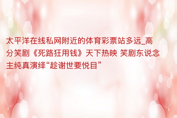 太平洋在线私网附近的体育彩票站多远_高分笑剧《死路狂用钱》天下热映 笑剧东说念主纯真演绎“趁谢世要悦目”