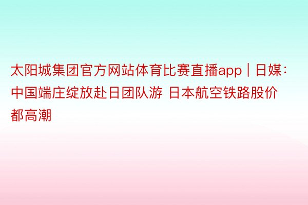 太阳城集团官方网站体育比赛直播app | 日媒：中国端庄绽放赴日团队游 日本航空铁路股价都高潮