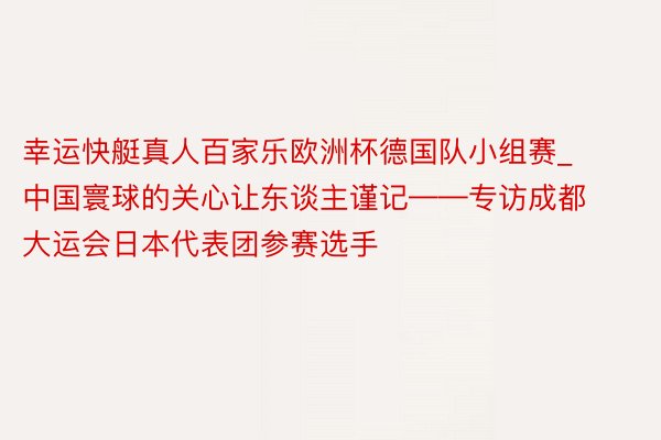 幸运快艇真人百家乐欧洲杯德国队小组赛_中国寰球的关心让东谈主谨记——专访成都大运会日本代表团参赛选手