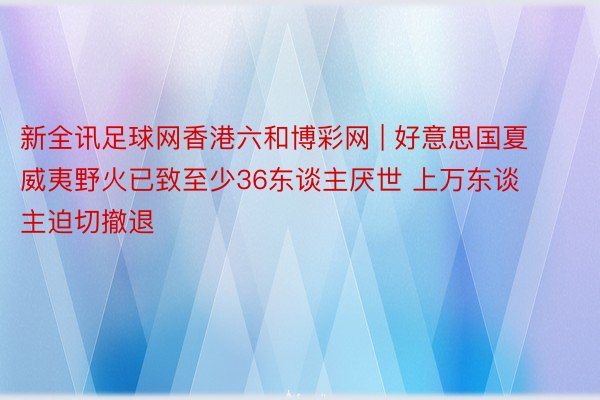 新全讯足球网香港六和博彩网 | 好意思国夏威夷野火已致至少36东谈主厌世 上万东谈主迫切撤退