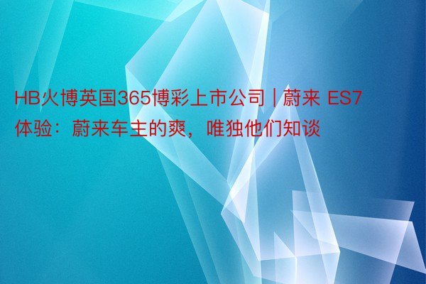 HB火博英国365博彩上市公司 | 蔚来 ES7 体验：蔚来车主的爽，唯独他们知谈