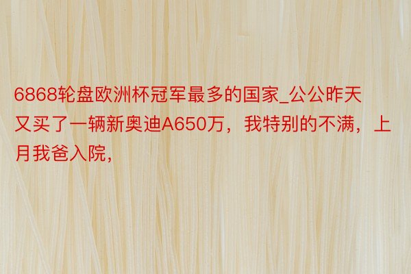 6868轮盘欧洲杯冠军最多的国家_公公昨天又买了一辆新奥迪A650万，我特别的不满，上月我爸入院，