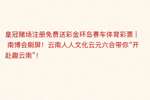 皇冠赌场注册免费送彩金环岛赛车体育彩票 | 南博会刷屏！云南人人文化云元六合带你“开赴趣云南”！