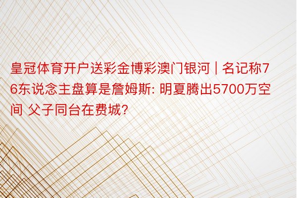 皇冠体育开户送彩金博彩澳门银河 | 名记称76东说念主盘算是詹姆斯: 明夏腾出5700万空间 父子同台在费城?