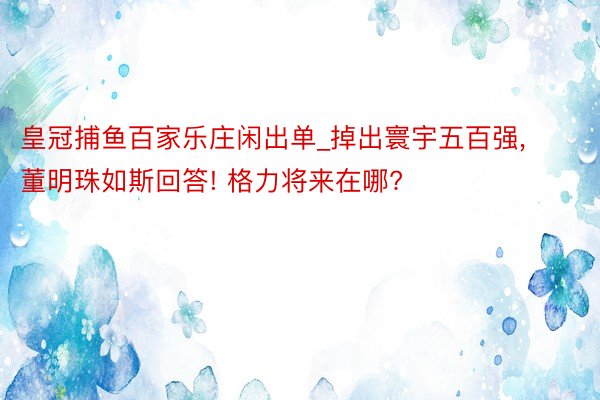 皇冠捕鱼百家乐庄闲出单_掉出寰宇五百强, 董明珠如斯回答! 格力将来在哪?