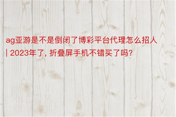 ag亚游是不是倒闭了博彩平台代理怎么招人 | 2023年了, 折叠屏手机不错买了吗?