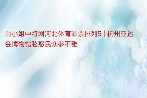 白小姐中特网河北体育彩票排列5 | 杭州亚运会博物馆眩惑民众参不雅