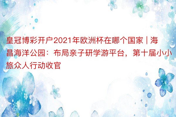 皇冠博彩开户2021年欧洲杯在哪个国家 | 海昌海洋公园：布局亲子研学游平台，第十届小小旅众人行动收官