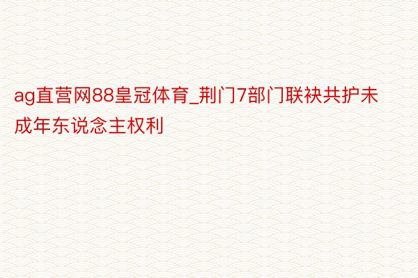 ag直营网88皇冠体育_荆门7部门联袂共护未成年东说念主权利