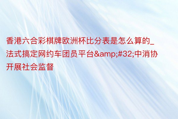 香港六合彩棋牌欧洲杯比分表是怎么算的_法式搞定网约车团员平台&#32;中消协开展社会监督