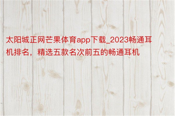 太阳城正网芒果体育app下载_2023畅通耳机排名，精选五款名次前五的畅通耳机