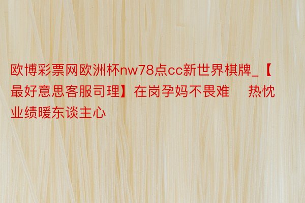 欧博彩票网欧洲杯nw78点cc新世界棋牌_【最好意思客服司理】在岗孕妈不畏难    热忱业绩暖东谈主心