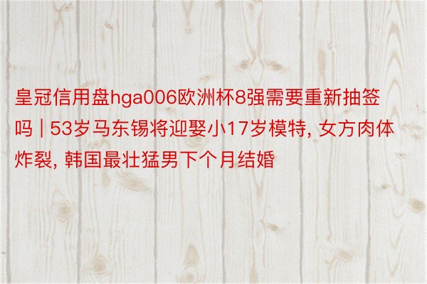 皇冠信用盘hga006欧洲杯8强需要重新抽签吗 | 53岁马东锡将迎娶小17岁模特, 女方肉体炸裂, 韩国最壮猛男下个月结婚