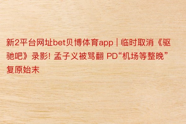 新2平台网址bet贝博体育app | 临时取消《驱驰吧》录影! 孟子义被骂翻 PD“机场等整晚”复原始末