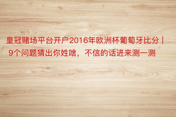 皇冠赌场平台开户2016年欧洲杯葡萄牙比分 | 9个问题猜出你姓啥，不信的话进来测一测