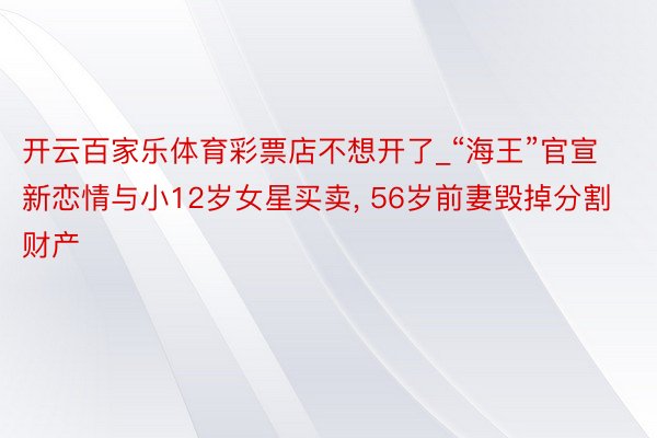 开云百家乐体育彩票店不想开了_“海王”官宣新恋情与小12岁女星买卖， 56岁前妻毁掉分割财产