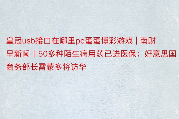 皇冠usb接口在哪里pc蛋蛋博彩游戏 | 南财早新闻｜50多种陌生病用药已进医保；好意思国商务部长雷蒙多将访华