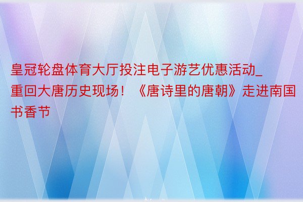 皇冠轮盘体育大厅投注电子游艺优惠活动_重回大唐历史现场！《唐诗里的唐朝》走进南国书香节