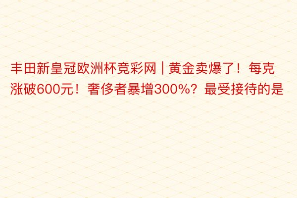 丰田新皇冠欧洲杯竞彩网 | 黄金卖爆了！每克涨破600元！奢侈者暴增300%？最受接待的是