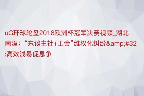 uG环球轮盘2018欧洲杯冠军决赛视频_湖北南漳：“东谈主社+工会”维权化纠纷&#32;高效浅易促息争