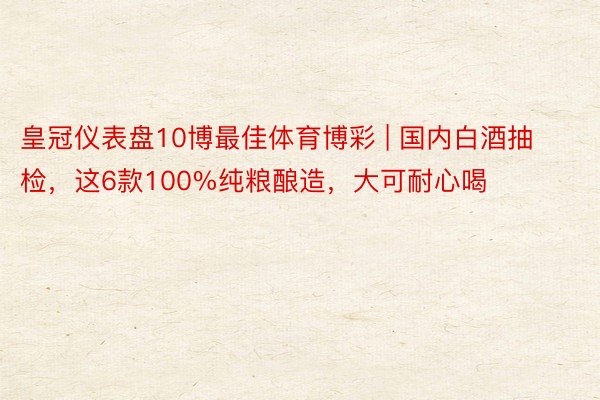 皇冠仪表盘10博最佳体育博彩 | 国内白酒抽检，这6款100%纯粮酿造，大可耐心喝