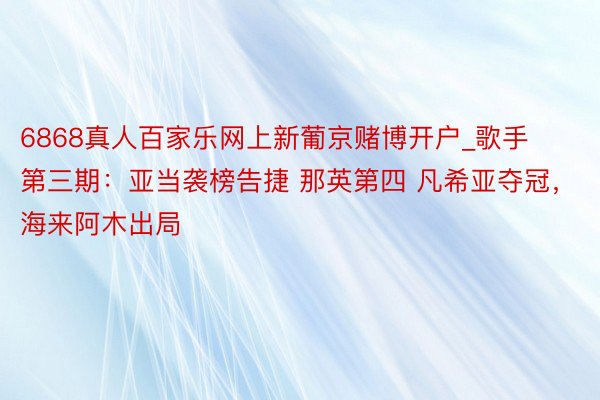 6868真人百家乐网上新葡京赌博开户_歌手第三期：亚当袭榜告捷 那英第四 凡希亚夺冠，海来阿木出局