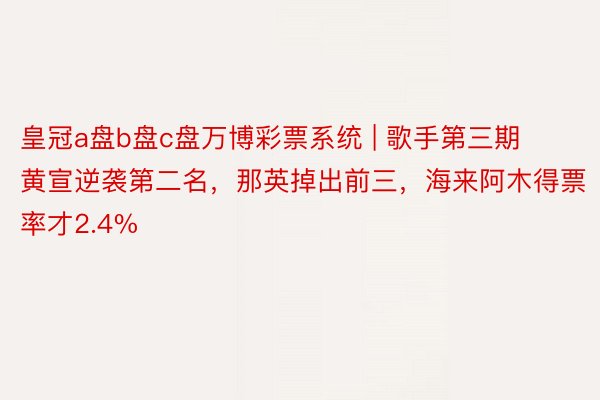 皇冠a盘b盘c盘万博彩票系统 | 歌手第三期黄宣逆袭第二名，那英掉出前三，海来阿木得票率才2.4%