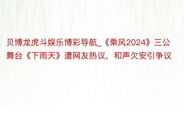 贝博龙虎斗娱乐博彩导航_《乘风2024》三公舞台《下雨天》遭网友热议，和声欠安引争议