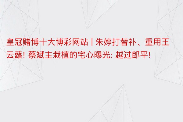 皇冠赌博十大博彩网站 | 朱婷打替补、重用王云蕗! 蔡斌主栽植的宅心曝光: 越过郎平!