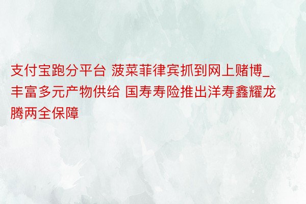 支付宝跑分平台 菠菜菲律宾抓到网上赌博_丰富多元产物供给 国寿寿险推出洋寿鑫耀龙腾两全保障