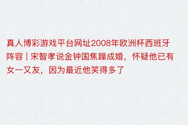 真人博彩游戏平台网址2008年欧洲杯西班牙阵容 | 宋智孝说金钟国焦躁成婚，怀疑他已有女一又友，因为最近他笑得多了