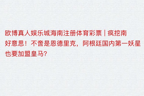 欧博真人娱乐城海南注册体育彩票 | 疯挖南好意思！不啻是恩德里克，阿根廷国内第一妖星也要加盟皇马？