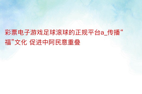 彩票电子游戏足球滚球的正规平台a_传播“福”文化 促进中阿民意重叠