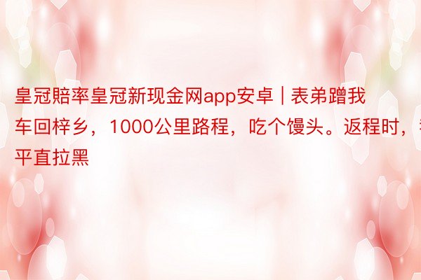 皇冠賠率皇冠新现金网app安卓 | 表弟蹭我车回梓乡，1000公里路程，吃个馒头。返程时，我平直拉黑