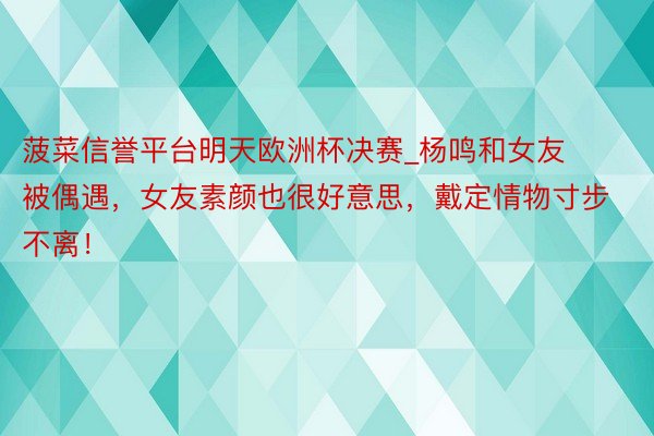 菠菜信誉平台明天欧洲杯决赛_杨鸣和女友被偶遇，女友素颜也很好意思，戴定情物寸步不离！