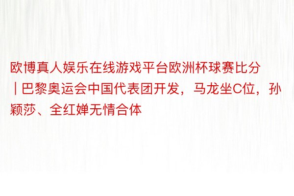 欧博真人娱乐在线游戏平台欧洲杯球赛比分 | 巴黎奥运会中国代表团开发，马龙坐C位，孙颖莎、全红婵无情合体