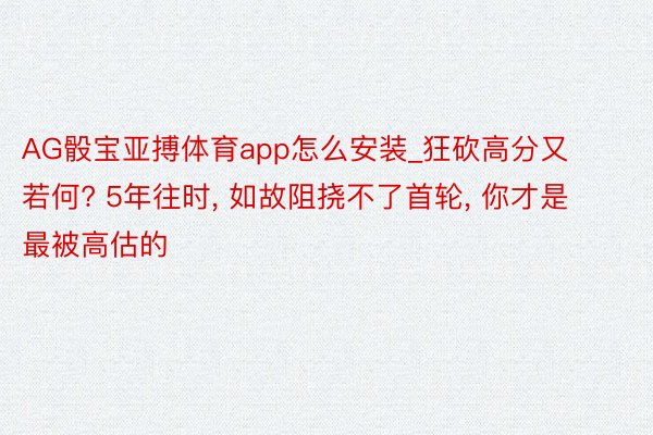 AG骰宝亚搏体育app怎么安装_狂砍高分又若何? 5年往时, 如故阻挠不了首轮, 你才是最被高估的