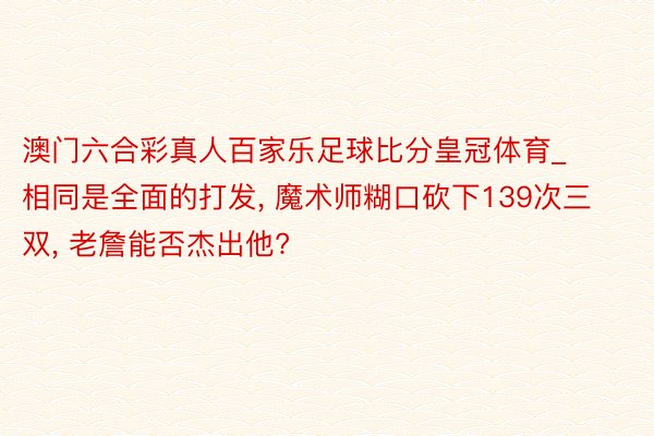 澳门六合彩真人百家乐足球比分皇冠体育_相同是全面的打发, 魔术师糊口砍下139次三双, 老詹能否杰出他?