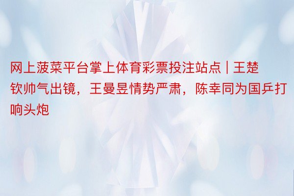 网上菠菜平台掌上体育彩票投注站点 | 王楚钦帅气出镜，王曼昱情势严肃，陈幸同为国乒打响头炮