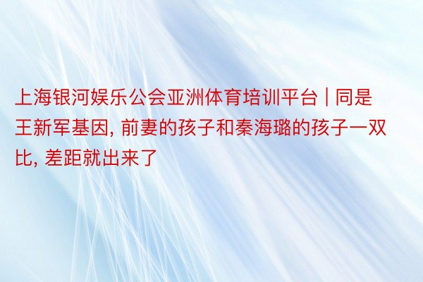 上海银河娱乐公会亚洲体育培训平台 | 同是王新军基因, 前妻的孩子和秦海璐的孩子一双比, 差距就出来了