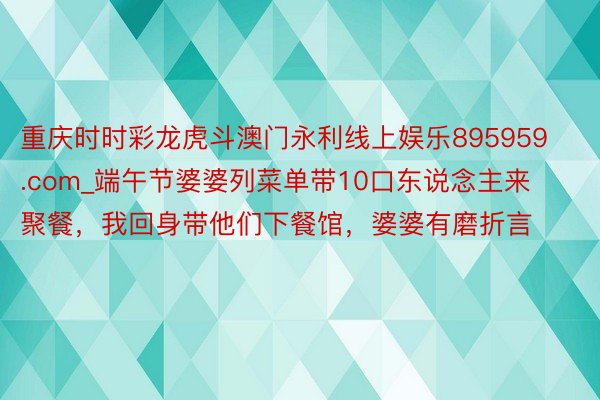 重庆时时彩龙虎斗澳门永利线上娱乐895959.com_端午节婆婆列菜单带10口东说念主来聚餐，我回身带他们下餐馆，婆婆有磨折言