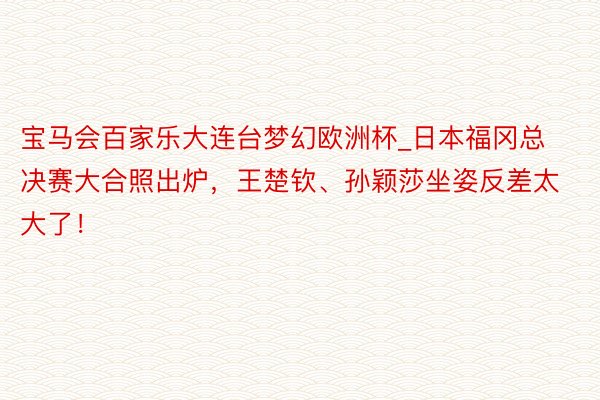 宝马会百家乐大连台梦幻欧洲杯_日本福冈总决赛大合照出炉，王楚钦、孙颖莎坐姿反差太大了！