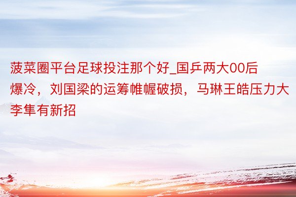 菠菜圈平台足球投注那个好_国乒两大00后爆冷，刘国梁的运筹帷幄破损，马琳王皓压力大李隼有新招