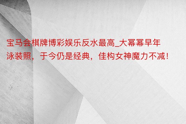 宝马会棋牌博彩娱乐反水最高_大幂幂早年泳装照，于今仍是经典，佳构女神魔力不减！